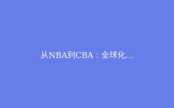从NBA到CBA：全球化浪潮下中国篮球的挑战与机遇 - 2